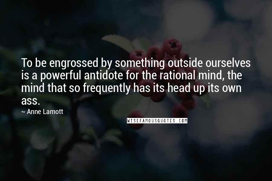 Anne Lamott Quotes: To be engrossed by something outside ourselves is a powerful antidote for the rational mind, the mind that so frequently has its head up its own ass.