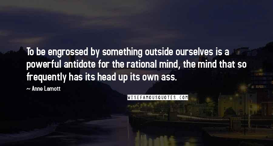 Anne Lamott Quotes: To be engrossed by something outside ourselves is a powerful antidote for the rational mind, the mind that so frequently has its head up its own ass.