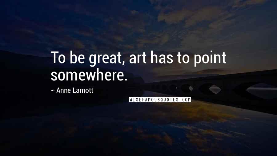Anne Lamott Quotes: To be great, art has to point somewhere.