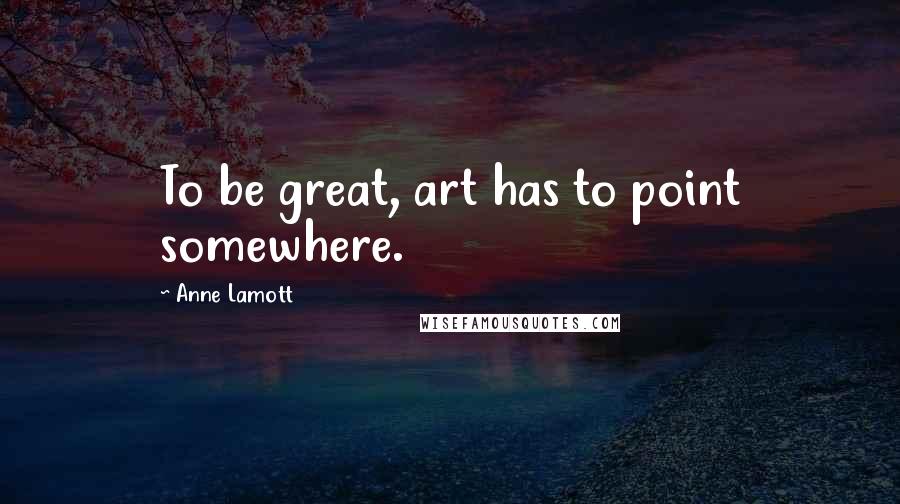 Anne Lamott Quotes: To be great, art has to point somewhere.