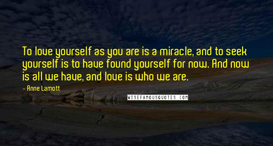 Anne Lamott Quotes: To love yourself as you are is a miracle, and to seek yourself is to have found yourself for now. And now is all we have, and love is who we are.