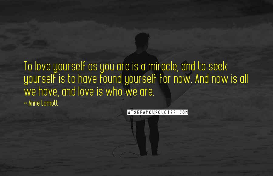 Anne Lamott Quotes: To love yourself as you are is a miracle, and to seek yourself is to have found yourself for now. And now is all we have, and love is who we are.