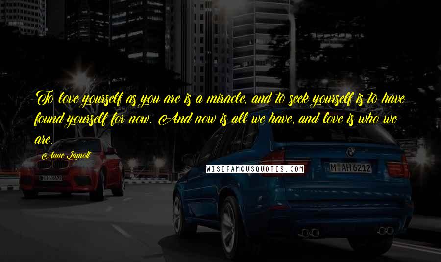 Anne Lamott Quotes: To love yourself as you are is a miracle, and to seek yourself is to have found yourself for now. And now is all we have, and love is who we are.