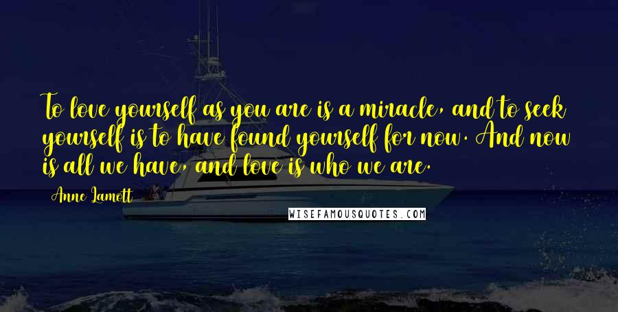 Anne Lamott Quotes: To love yourself as you are is a miracle, and to seek yourself is to have found yourself for now. And now is all we have, and love is who we are.