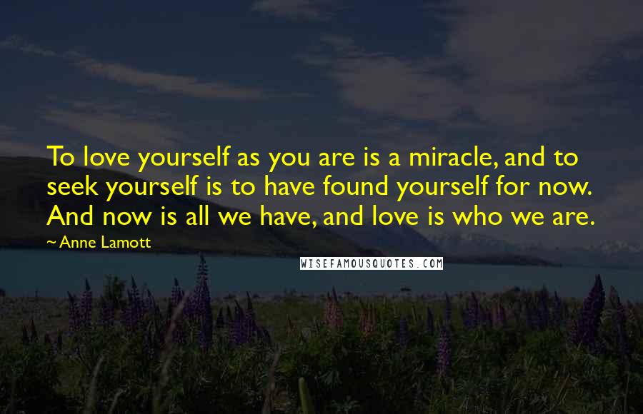 Anne Lamott Quotes: To love yourself as you are is a miracle, and to seek yourself is to have found yourself for now. And now is all we have, and love is who we are.