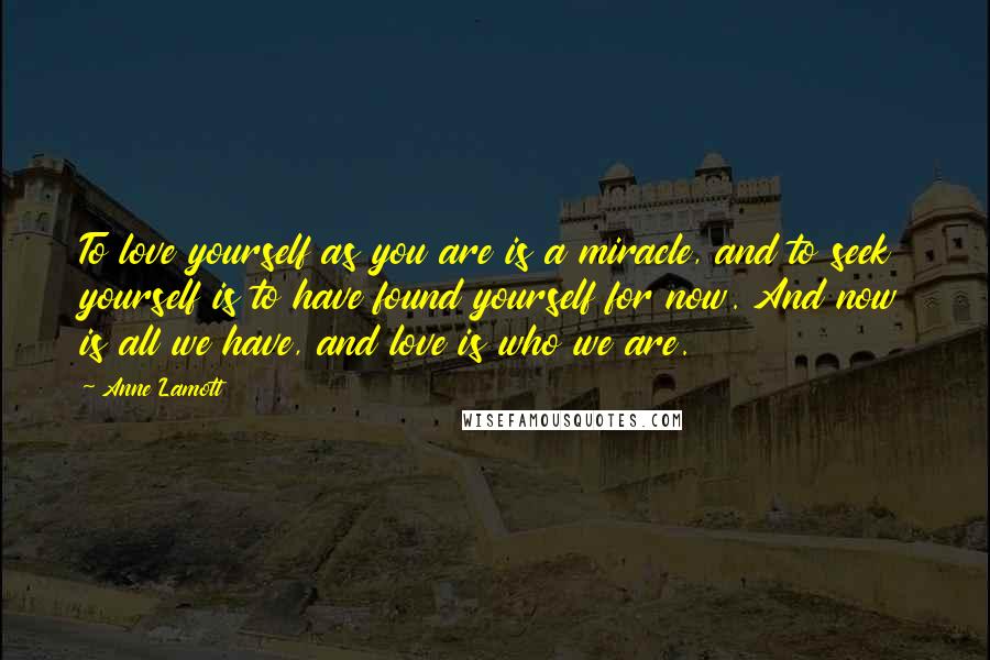 Anne Lamott Quotes: To love yourself as you are is a miracle, and to seek yourself is to have found yourself for now. And now is all we have, and love is who we are.