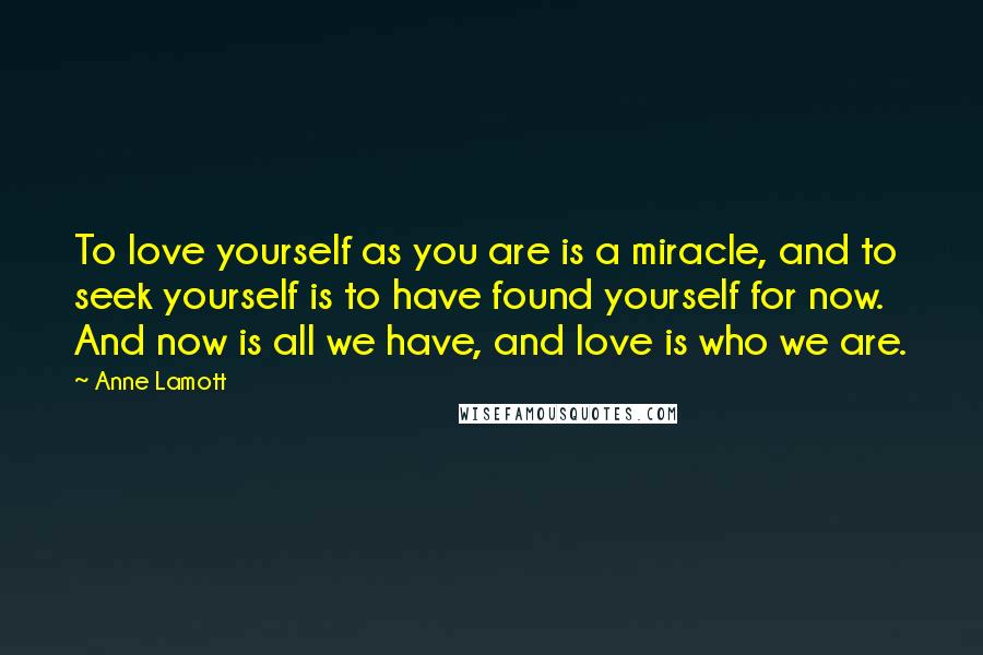 Anne Lamott Quotes: To love yourself as you are is a miracle, and to seek yourself is to have found yourself for now. And now is all we have, and love is who we are.