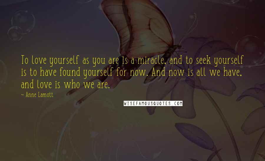 Anne Lamott Quotes: To love yourself as you are is a miracle, and to seek yourself is to have found yourself for now. And now is all we have, and love is who we are.