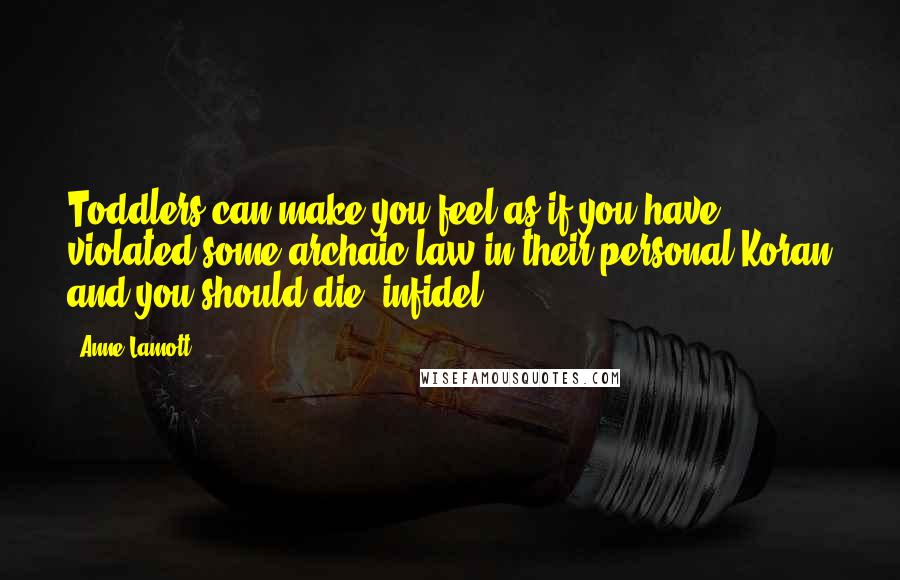 Anne Lamott Quotes: Toddlers can make you feel as if you have violated some archaic law in their personal Koran and you should die, infidel.