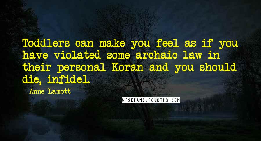 Anne Lamott Quotes: Toddlers can make you feel as if you have violated some archaic law in their personal Koran and you should die, infidel.