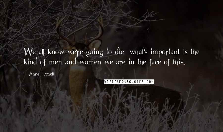 Anne Lamott Quotes: We all know we're going to die; what's important is the kind of men and women we are in the face of this.