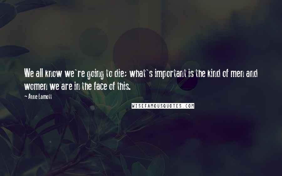 Anne Lamott Quotes: We all know we're going to die; what's important is the kind of men and women we are in the face of this.