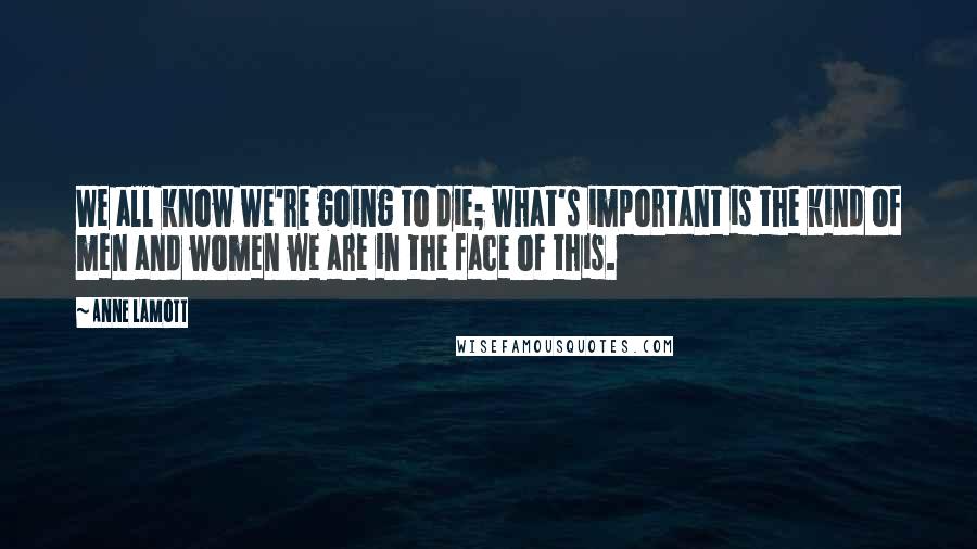 Anne Lamott Quotes: We all know we're going to die; what's important is the kind of men and women we are in the face of this.