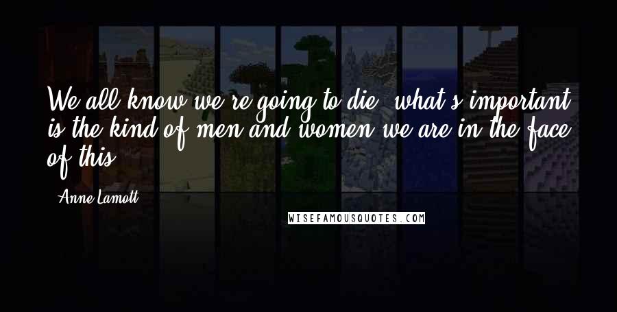 Anne Lamott Quotes: We all know we're going to die; what's important is the kind of men and women we are in the face of this.