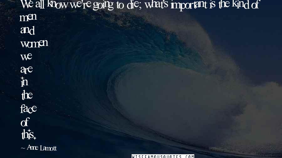 Anne Lamott Quotes: We all know we're going to die; what's important is the kind of men and women we are in the face of this.