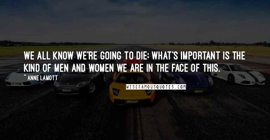 Anne Lamott Quotes: We all know we're going to die; what's important is the kind of men and women we are in the face of this.