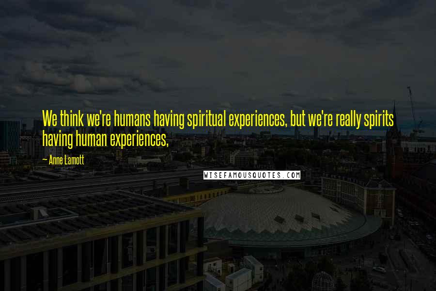 Anne Lamott Quotes: We think we're humans having spiritual experiences, but we're really spirits having human experiences,