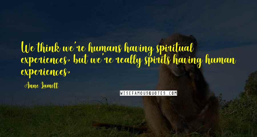 Anne Lamott Quotes: We think we're humans having spiritual experiences, but we're really spirits having human experiences,