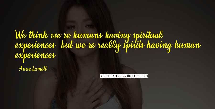 Anne Lamott Quotes: We think we're humans having spiritual experiences, but we're really spirits having human experiences,