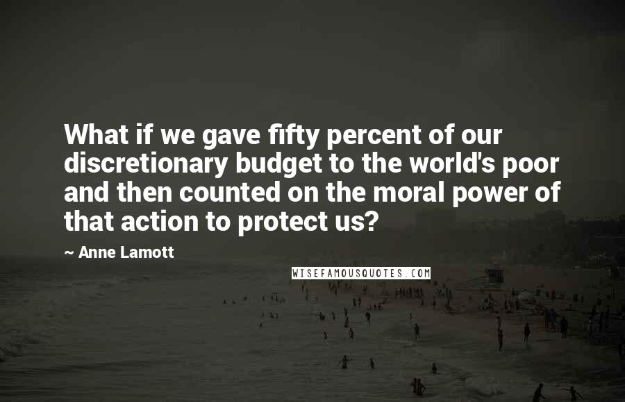 Anne Lamott Quotes: What if we gave fifty percent of our discretionary budget to the world's poor and then counted on the moral power of that action to protect us?