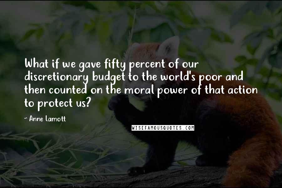 Anne Lamott Quotes: What if we gave fifty percent of our discretionary budget to the world's poor and then counted on the moral power of that action to protect us?