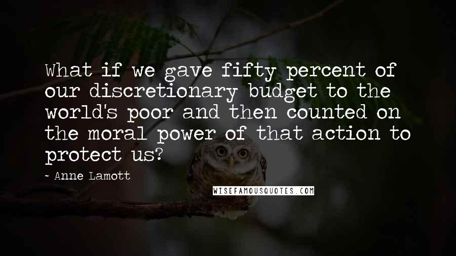 Anne Lamott Quotes: What if we gave fifty percent of our discretionary budget to the world's poor and then counted on the moral power of that action to protect us?