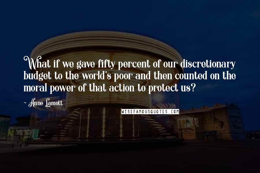 Anne Lamott Quotes: What if we gave fifty percent of our discretionary budget to the world's poor and then counted on the moral power of that action to protect us?