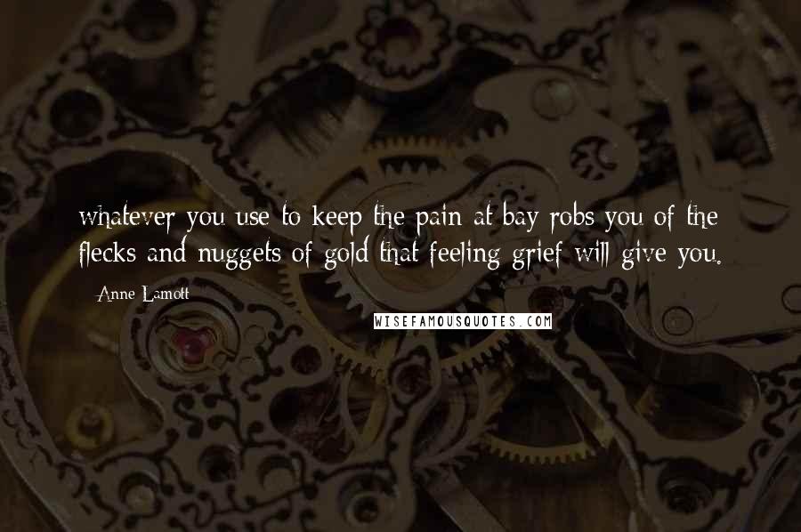 Anne Lamott Quotes: whatever you use to keep the pain at bay robs you of the flecks and nuggets of gold that feeling grief will give you.
