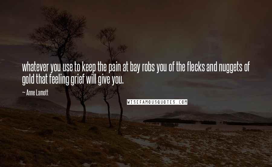 Anne Lamott Quotes: whatever you use to keep the pain at bay robs you of the flecks and nuggets of gold that feeling grief will give you.