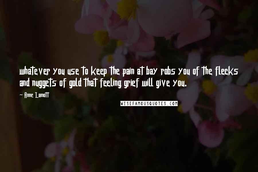 Anne Lamott Quotes: whatever you use to keep the pain at bay robs you of the flecks and nuggets of gold that feeling grief will give you.