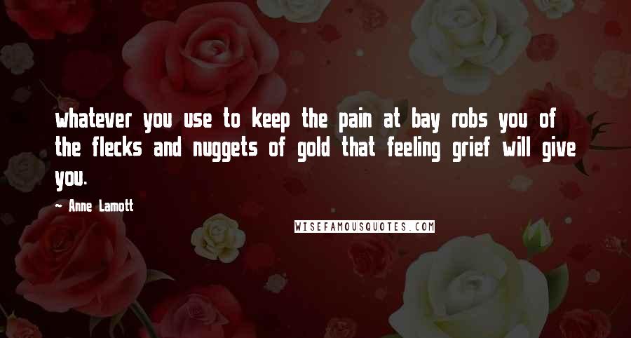 Anne Lamott Quotes: whatever you use to keep the pain at bay robs you of the flecks and nuggets of gold that feeling grief will give you.