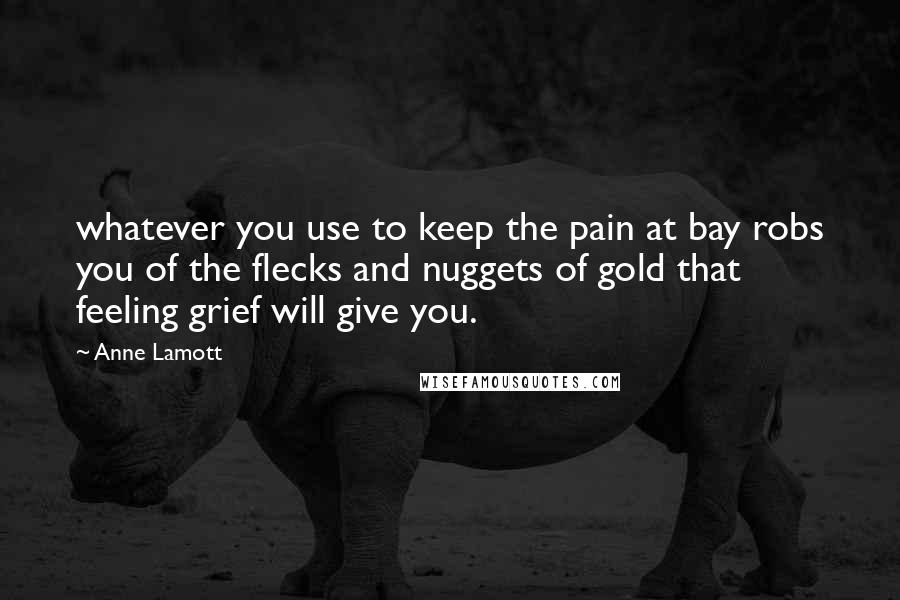 Anne Lamott Quotes: whatever you use to keep the pain at bay robs you of the flecks and nuggets of gold that feeling grief will give you.