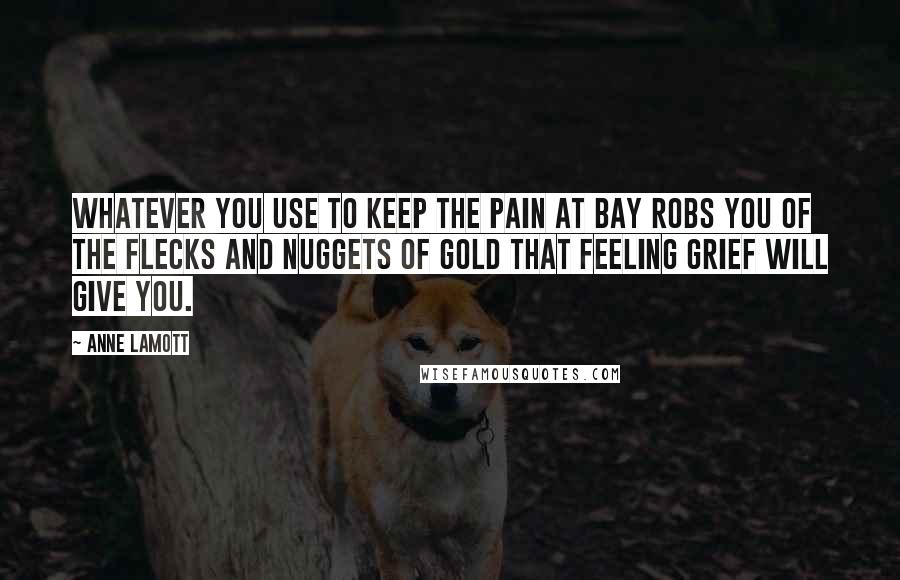 Anne Lamott Quotes: whatever you use to keep the pain at bay robs you of the flecks and nuggets of gold that feeling grief will give you.