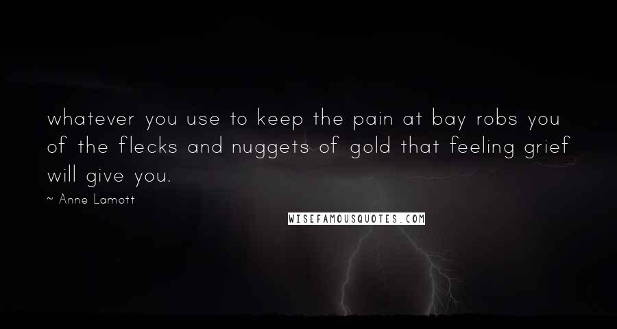 Anne Lamott Quotes: whatever you use to keep the pain at bay robs you of the flecks and nuggets of gold that feeling grief will give you.