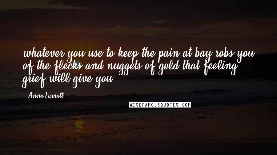 Anne Lamott Quotes: whatever you use to keep the pain at bay robs you of the flecks and nuggets of gold that feeling grief will give you.