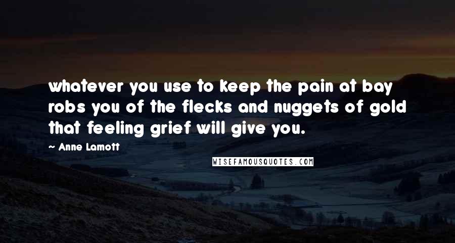 Anne Lamott Quotes: whatever you use to keep the pain at bay robs you of the flecks and nuggets of gold that feeling grief will give you.