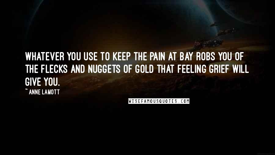 Anne Lamott Quotes: whatever you use to keep the pain at bay robs you of the flecks and nuggets of gold that feeling grief will give you.