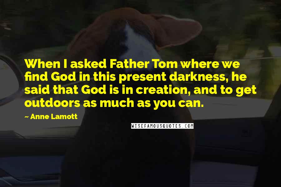 Anne Lamott Quotes: When I asked Father Tom where we find God in this present darkness, he said that God is in creation, and to get outdoors as much as you can.