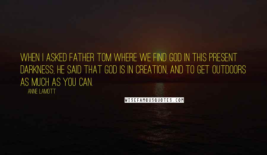 Anne Lamott Quotes: When I asked Father Tom where we find God in this present darkness, he said that God is in creation, and to get outdoors as much as you can.