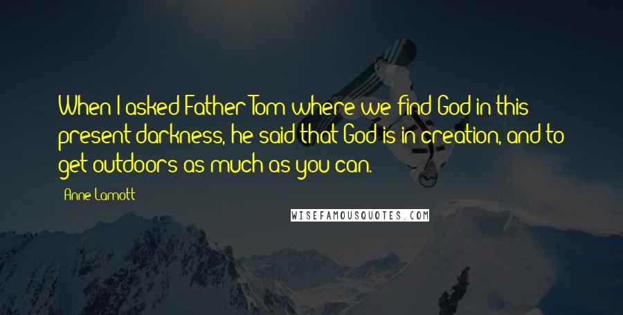 Anne Lamott Quotes: When I asked Father Tom where we find God in this present darkness, he said that God is in creation, and to get outdoors as much as you can.