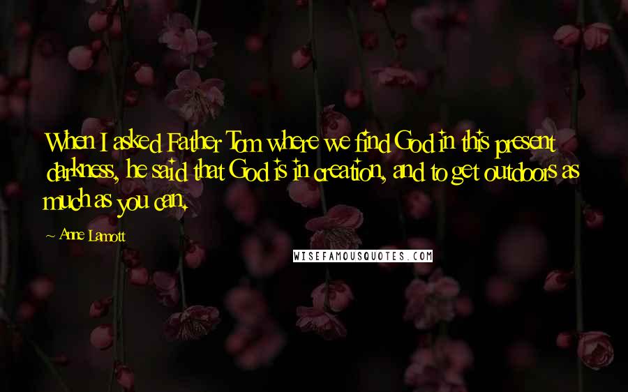 Anne Lamott Quotes: When I asked Father Tom where we find God in this present darkness, he said that God is in creation, and to get outdoors as much as you can.