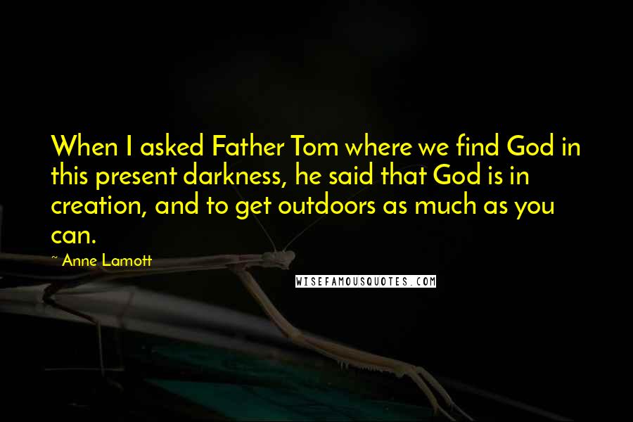 Anne Lamott Quotes: When I asked Father Tom where we find God in this present darkness, he said that God is in creation, and to get outdoors as much as you can.