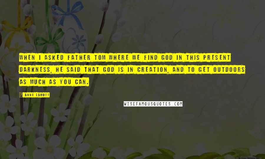 Anne Lamott Quotes: When I asked Father Tom where we find God in this present darkness, he said that God is in creation, and to get outdoors as much as you can.