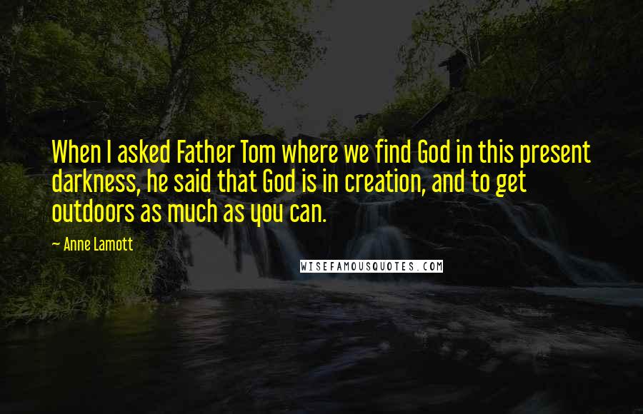 Anne Lamott Quotes: When I asked Father Tom where we find God in this present darkness, he said that God is in creation, and to get outdoors as much as you can.