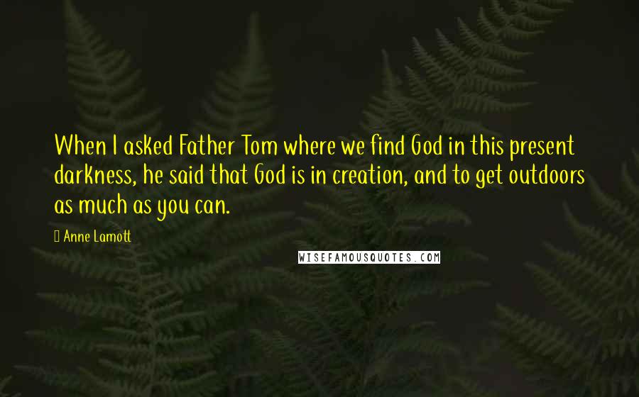 Anne Lamott Quotes: When I asked Father Tom where we find God in this present darkness, he said that God is in creation, and to get outdoors as much as you can.