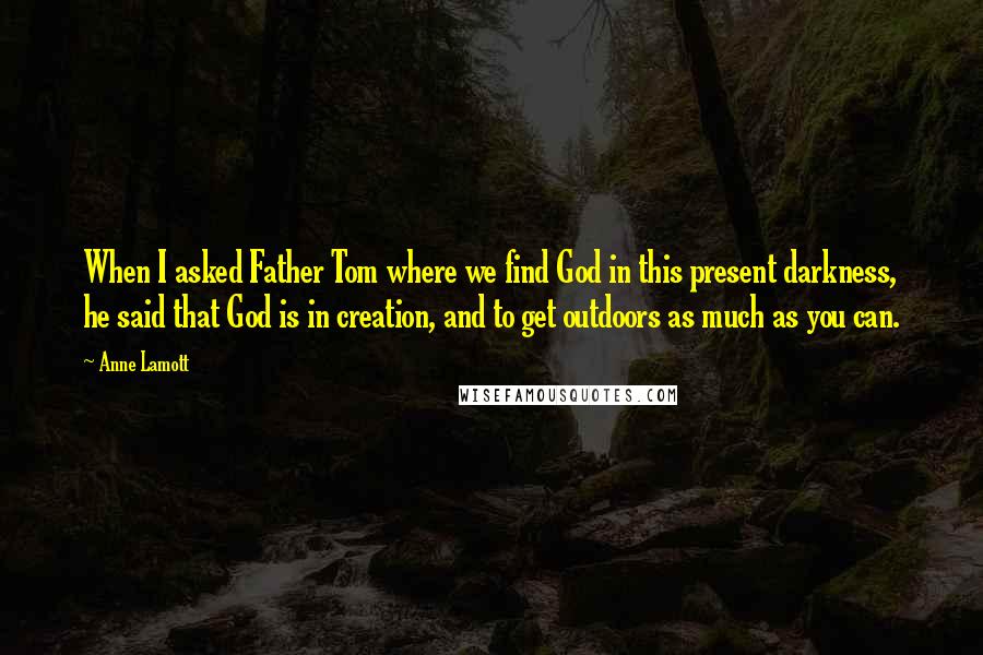 Anne Lamott Quotes: When I asked Father Tom where we find God in this present darkness, he said that God is in creation, and to get outdoors as much as you can.