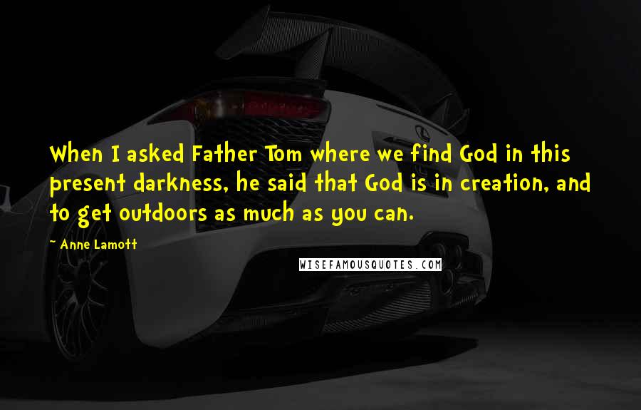 Anne Lamott Quotes: When I asked Father Tom where we find God in this present darkness, he said that God is in creation, and to get outdoors as much as you can.