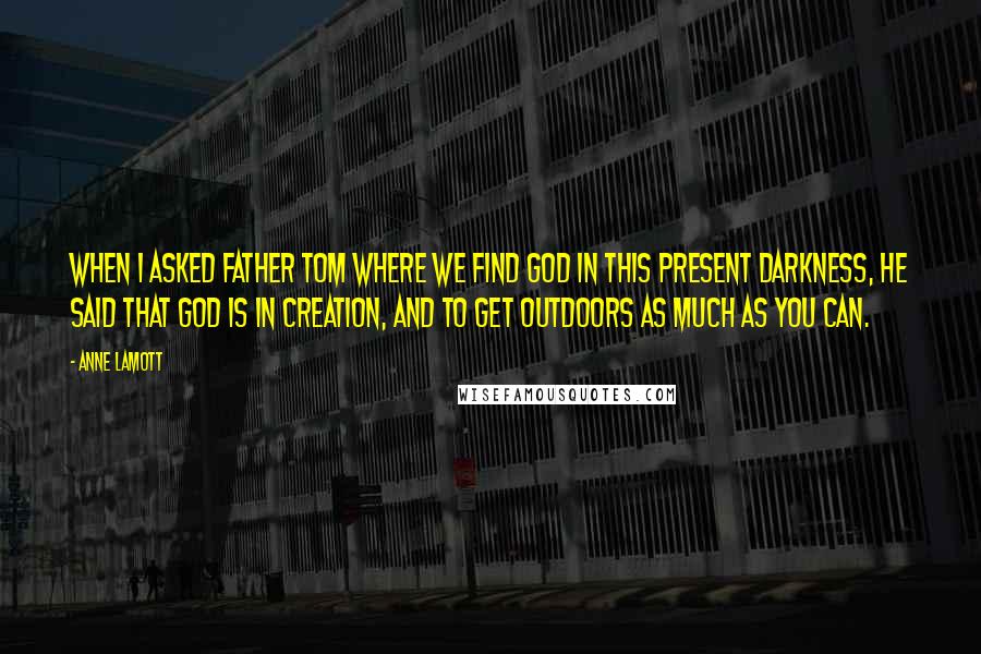 Anne Lamott Quotes: When I asked Father Tom where we find God in this present darkness, he said that God is in creation, and to get outdoors as much as you can.