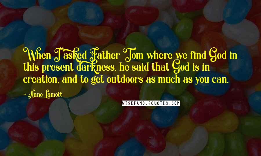 Anne Lamott Quotes: When I asked Father Tom where we find God in this present darkness, he said that God is in creation, and to get outdoors as much as you can.