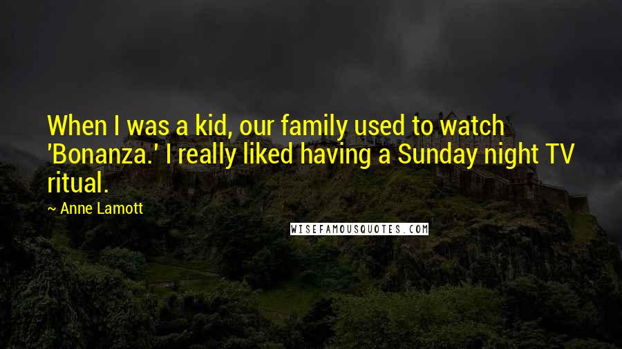 Anne Lamott Quotes: When I was a kid, our family used to watch 'Bonanza.' I really liked having a Sunday night TV ritual.
